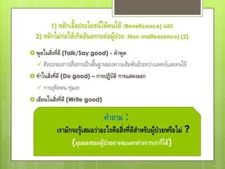 1) หลักเอื้อประโยชน์ให้คนไข้ (Beneficence) และ
  2) หลักไม่ก่อให้เกิดอันตรายต่อผู้ป่วย (Non-malfeasance) (2)

 พูดในสิ่งที่ดี (Talk/Say good) - คาพูด
     ศิลปะของการสื่อสารเป็นพื้นฐานของความสัมพันธ์ระหว่างแพทย์และคนไข้
 ทาในสิ่งที่ดี (Do good) – การปฏิบัติ การแสดงออก
   การอุทิศตน ทุมเท ่
 เขียนในสิ่งที่ดี (Write good)


                                 คาถาม :
            เรามักจะรู้เสมอว่าอะไรคือสิ่งที่ดีสาหรับผู้ป่วยหรือไม่ ?
                  (มุมมองของผู้ป่วยอาจจะแตกต่างจากเราก็ได้)
 
