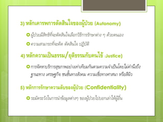 3)   หลักเคารพการตัดสินใจของผู้ป่วย (Autonomy)
      ผู้ป่วยมีสิทธิที่จะตัดสินใจเลือกวิธีการรักษาต่าง ๆ ด้วยตนเอง
      ความสามารถที่จะคิด ตัดสินใจ ปฏิบัติ

4)   หลักความเป็นธรรม/ยุติธรรมกับคนไข้ (Justice)
      การจัดหาบริการสุขภาพอย่างเท่าเทียมกันตามความจําเป็นโดยไม่คํานึงถึง
        ฐานะทาง เศรษฐกิจ ชนชั้นทางสังคม ความเชื่อทางศาสนา หรือสีผิว

5) หลักการรักษาความลับของผู้ป่วย (Confidentiality)

      ระมัดระวังในการนําข้อมูลต่างๆ ของผู้ป่วยไปบอกเล่าให้ผู้อื่น
 