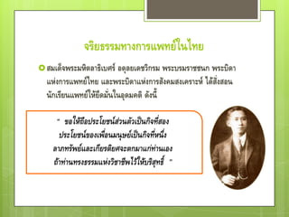จริยธรรมทางการแพทย์ในไทย
 สมเด็จพระมหิตลาธิเบศร์ อดุลยเดชวิกรม พระบรมราชชนก พระบิดา
  แห่งการแพทย์ไทย และพระบิดาแห่งการสังคมสงเคราะห์ ได้สั่งสอน
  นักเรียนแพทย์ให้ยึดมั่นในอุดมคติ ดังนี้
 