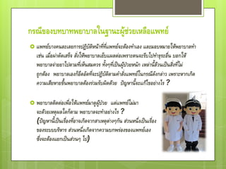 กรณีของบทบาทพยาบาลในฐานะผู้ช่วยเหลือแพทย์
 แพทย์บางคนละเลยการปฏิบัติหน้าที่ที่แพทย์จะต้องทาเอง และมอบหมายให้พยาบาลทา
   เช่น เมื่อผ่าตัดเสร็จ สั่งให้พยาบาลเย็บแผลต่อเพราะตนจะรีบไปทาธุระอื่น บอกให้
   พยาบาลจ่ายยาไปตามที่เห็นสมควร ทั้งๆที่เป็นผู้ป่วยหนัก เหล่านี้ล้วนเป็นสิ่งที่ไม่
   ถูกต้อง พยาบาลเองก็อึดอัดที่จะปฏิบัติตามคาสั่งแพทย์ในกรณีดังกล่าว เพราะหากเกิด
   ความเสียหายขึ้นพยาบาลต้องร่วมรับผิดด้วย ปัญหานี้จะแก้ไขอย่างไร ?

 พยาบาลติดต่อเพื่อให้แพทย์มาดูผู้ป่วย      แต่แพทย์ไม่มา
   จะด้วยเหตุผลใดก็ตาม พยาบาลจะทาอย่างไร ?
   (ปัญหานี้เป็นเรื่องที่อาจเกิดจากสาเหตุต่างๆกัน ส่วนหนึ่งเป็นเรื่อง
   ของระบบบริหาร ส่วนหนึ่งเกิดจากความบกพร่องของแพทย์เอง
   ซึ่งจะต้องแยกเป็นส่วนๆ ไป)
 