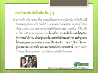 แพทย์สภายัน ตัดไข่เด็ก ผิด (1)
 บรรดาตุ๊ด       แต๋ว กะเทย ที่อยากจะเปลี่ยนเพศจากชายเป็นหญิง พากันหันไปใช้
  วิธีการตัดลูกอัณฑะหรือ “ตัดไข่” ทิ้ง จนกลายเป็นแฟชั่นฮิต โดยเสียค่าใช้จ่าย
  เพียง 4,000-5,000 บาท ถูกกว่าการผ่าตัดแปลงเพศ “เฉาะจิ๋ม” ที่ต้องเสีย
  ค่ า ใช้ จ่ า ยเป็ น เงิ น หลายแสนบาท โดยเชื่ อ ว่ า การตั ด ไข่ ทิ้ ง จะท าให้ รู ป ร่ า ง
  ผิวพรรณดี มีความ เป็นหญิงมากขึ้น กอปรกับมีกระแสข่าวว่า จะมีกฎหมาย
  ให้บรรดาบุคคลประเภทสอง สามารถใช้คานาหน้าว่า “น.ส.” ได้ ทาให้บรรดา
  ผู้ปกครองของบรรดาตุ๊ด แต๋วและกะเทยวัยกระเตาะเหล่านี้ เกิดความวิตก
  กังวลและเป็นห่วงลูกหลาน ว่าอาจมีอันตรายต่อชีวิตในอนาคต



                                           http://tnews.teenee.com/crime/21912.html
 