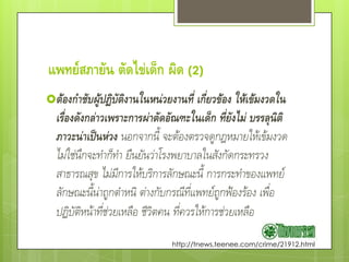 แพทย์สภายัน ตัดไข่เด็ก ผิด (2)
ต้องกาชับผู้ปฏิบัติงานในหน่วยงานที่ เกี่ยวข้อง ให้เข้มงวดใน
  เรื่องดังกล่าวเพราะการผ่าตัดอัณฑะในเด็ก ที่ยังไม่ บรรลุนิติ
  ภาวะน่าเป็นห่วง นอกจากนี้ จะต้องตรวจดูกฎหมายให้เข้มงวด
  ไม่ใช่นึกจะทําก็ทํา ยืนยันว่าโรงพยาบาลในสังกัดกระทรวง
  สาธารณสุข ไม่มีการให้บริการลักษณะนี้ การกระทําของแพทย์
  ลักษณะนี้น่าถูกตําหนิ ต่างกับกรณีที่แพทย์ถูกฟ้องร้อง เพื่อ
  ปฏิบัติหน้าที่ช่วยเหลือ ชีวิตคน ที่ควรให้การช่วยเหลือ
                               http://tnews.teenee.com/crime/21912.html
 