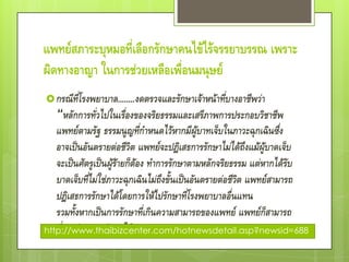 แพทย์สภาระบุหมอที่เลือกรักษาคนไข้ไร้จรรยาบรรณ เพราะ
ผิดทางอาญา ในการช่วยเหลือเพื่อนมนุษย์
 กรณีที่โรงพยาบาล........งดตรวจและรักษาเจ้าหน้าที่บางอาชีพว่า
   “หลักการทั่วไปในเรื่องของจริยธรรมและเสรีภาพการประกอบวิชาชีพ
   แพทย์ตามรัฐ ธรรมนูญที่กาหนดไว้หากมีผู้บาทเจ็บในภาวะฉุกเฉินซึ่ง
   อาจเป็นอันตรายต่อชีวิต แพทย์จะปฎิเสธการรักษาไม่ได้ถึงแม้ผู้บาดเจ็บ
   จะเป็นศัตรูเป็นผู้ร้ายก็ต้อง ทาการรักษาตามหลักจริยธรรม แต่หากได้รับ
   บาดเจ็บที่ไม่ใช่ภาวะฉุกเฉินไม่ถึงขั้นเป็นอันตรายต่อชีวิต แพทย์สามารถ
   ปฎิเสธการรักษาได้โดยการให้ไปรักษาที่โรงพยาบาลอื่นแทน
   รวมทั้งหากเป็นการรักษาที่เกินความสามารถของแพทย์ แพทย์ก็สามารถ
http://www.thaibizcenter.com/hotnewsdetail.asp?newsid=688
   ที่จะปฏิเสธการรักษาได้
 