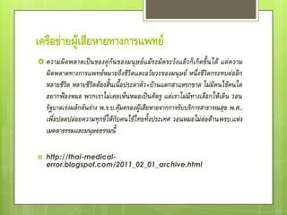 เครือข่ายผู้เสียหายทางการแพทย์
 ความผิ ด พลาดเป็ น ของคู่ กั น ของมนุ ษ ย์ แ ม้ ร ะมั ด ระวั ง แล้ ว ก็ เ กิ ด ขึ้ น ได้
                                                                       แต่ ความ
    ผิดพลาดทางการแพทย์หมายถึงชีวิตและอวัยวะของมนุษย์ หนึ่งชีวิตกระทบต่ออีก
    หลายชีวิต หลายชีวิตต้องสิ้นเนื้อประดาตัว +บ้านแตกสาแหรกขาด ไม่มีคนไข้คนใด
    อยากฟ้องหมอ พวกเราไม่เคยเห็นหมอเป็นศัตรู แต่เราไม่มีทางเลือกให้เดิน วอน
    รัฐบาลเร่งผลักดันร่าง พ.ร.บ.คุ้มครองผู้เสียหายจากการรับบริการสาธารณสุข พ.ศ..
    เพื่อปลดปล่อยความทุกข์ให้กับคนไข้ไทยทั้งประเทศ วอนหมอไม่ต่อต้านพรบ.แห่ง
    เมตตาธรรมและมนุษยธรรมนี้

   http://thai-medical-
    error.blogspot.com/2011_02_01_archive.html
 
