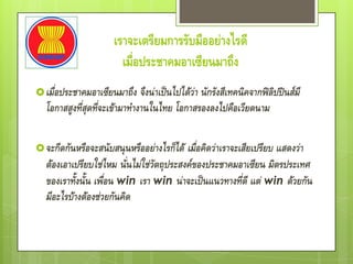 เราจะเตรียมการรับมืออย่างไรดี
                        เมื่อประชาคมอาเซียนมาถึง
 เมื่อประชาคมอาเซียนมาถึง    จึงน่าเป็นไปได้ว่า นักรังสีเทคนิคจากฟิลิปปินส์มี
  โอกาสสูงที่สุดที่จะเข้ามาทางานในไทย โอกาสรองลงไปคือเวียดนาม

 จะกีดกันหรือจะสนับสนุนหรืออย่างไรก็ได้  เมื่อคิดว่าเราจะเสียเปรียบ แสดงว่า
  ต้องเอาเปรียบใช่ไหม นั่นไม่ใช่วัตถุประสงค์ของประชาคมอาเซียน มิตรประเทศ
  ของเราทั้งนั้น เพื่อน win เรา win น่าจะเป็นแนวทางที่ดี แต่ win ด้วยกัน
  มีอะไรบ้างต้องช่วยกันคิด
 