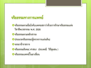 จริยธรรมทางการแพทย์
 จริยธรรมตามข้อบังคับแพทยสภาว่าด้วยการรักษาจริยธรรมแห่ง
  วิชาชีพเวชกรรม พ.ศ. 2526
 จริยธรรมตามหลักสากล
 ประมวลจริยธรรม(ผู้ตรวจการแผ่นดิน)
 จรรยาข้าราชการ
 จริยธรรมสังคม( ศาสนา ประเพณี วิถีชุมชน )
 จริยธรรมแพทย์ในอาเซี่ยน
 