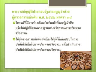 พระราชบัญญัติประกอบรัฐธรรมนูญว่าด้วย
ผู้ตรวจการแผ่นดิน พ.ศ. ๒๕๕๒ มาตรา ๓๘
ในกรณีที่มีการร้องเรียนว่าเจ้าหน้าที่ของรัฐฝ่าฝืน
 หรือไม่ปฏิบัติตามมาตรฐานทางจริยธรรมตามประมวล
 จริยธรรม
ให้ผู้ตรวจการแผ่นดินส่งเรื่องให้ผู้ที่รับผิดชอบในการ
 บังคับให้เป็นไปตามประมวลจริยธรรม เพื่อดาเนินการ
 บังคับให้เป็นไปตามประมวลจริยธรรม
 