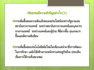 จริยธรรมมีความสาคัญอย่างไร (1)
การเพิ่มขึ้นของความขัดแย้งของผลประโยชน์ระหว่างรัฐบาลและ
  สถาบันทางการแพทย์ ระหว่างสถาบันทางการแพทย์และบุคลากร
  ทางการแพทย์ ระหว่างแพทย์และผู้ป่วย ที่มีมากขึ้น รุนแรงมาก
  ขึ้นและมีความซับซ้อน

การเพิ่มขึ้นของเทคโนโลยีสมัยใหม่ไม่เพียงแต่นามาซึ่งการพัฒนา
  ในการรักษา แต่ยังได้สร้างภาระหนักทางเศรษฐกิจด้วย (ประเด็น
  เรื่องการใช้งานที่เหมาะสม)
 