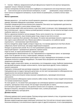 7. Галстук – бабочка, предназначенный для официальных торжеств или крупных праздников,
надевают только к тёмным костюмам.
Галстук к вечернему костюму лучше всего подбирать из натурального или искусственного шёлка.
8.   Если галстук сшит из качественного материала, то узел     развязывают, когда снимают его.
Если галстук из недорогого материала, то узел можно не развязывать, а снимать галстук через
голову.
Жесты и движения.

Манера держаться – это такой же способ проявлять уважение к окружающим людям, как опрятная
одежда, вежливое обращение в разговоре, тактичность.
В манере поведения достаточно велика роль привычек. Они могут как подчёркивать достоинства
человека, так и сводить к нулю самые лучшие черты.
Иногда человек ведёт себя неестественно и при этом теряет не меньше, чем в предыдущем случае.
Быть естественным – одно из главных условий делового человека, так как попытка выглядеть иначе
наиболее заметна со стороны.
Жесты и движения являются частью имиджа. Очень часто случается так, что именно жест
показывает настроение, лицо человека даже тогда, когда он сам этого не хочет.
Движения не должны быть резкими и быстрыми. Не нужно при разговоре опускать надолго глаза
или сидеть в расслабленной позе. Можно расслабить в часы досуга, но в рабочее время
подтянутость – неотъемлемая черта бизнесмена.
Если вы находитесь среди людей, которые старше вас, то в манере держаться стоит быть более
собранным, более тактичным, чем среди людей вашего возраста.
Походка не должна быть вялой. Но и не стоит размахивать руками и делать широкие шаги.
Наилучший вариант – размеренные движения, прямая осанка.
Сидя на стуле, не нужно раскачиваться, садиться на край,
не рекомендуется облокачиваться на стол. Присаживаться и подниматься нужно не производя
шума. Стул не двигают по полу, а переставляют, взявшись за спинку.
Привычки машинально раскачивать ногой, ёрзать на стуле, периодически постукивать по нему
каблуком относятся к разряду «неудобных». Это может быть воспринято как нежелание
продолжать разговор и др.
Беседуя, сидеть лучше всего прямо, не наклоняясь и не откидываясь назад. Наиболее приемлемая
для деловой женщины посадка: колени вместе, ступни одна возле другой, голень повёрнута
немного наискосок.
Подпирать голову рукой при разговоре некрасиво. Это может означать скуку или усталость.
Скрещивание рук на груди в принципе допустимо, но этот жест воспринимается собеседником как
недовольство или желание прекратить разговор.
Поднятые плечи или втянутая голова означают напряжённость, производят впечатление
замкнутости.
Для расположения собеседника нужно склонить набок голову. Наклон головы создаёт впечатление,
что человек внимательно слушает.
Не стоит делать то, что может быть рассуждено как затягивание времени в разговоре (закуривание
сигареты, протирание стекол очков). Это выглядит попыткой уйти от ответа.
Если женщина садится в машину, она должна сначала сесть на сиденье, а затем втянуть ноги.
Выходя из машины, женщина сначала вытягивает ноги, а затем уж вылезает.
 Деловая переписка, культура речи.
Деловое письмо.

В бизнесе дороже всего ценится время. Поэтому всегда нужно помнить о том, что деловое письмо
должно быть кратким, точным и по существу.
Деловая корреспонденция редко охватывает несколько тем. Если всё же в письме нужно охватить
несколько вопросов, то их желательно отделить один от другого визуально, то есть пронумеровать.
 