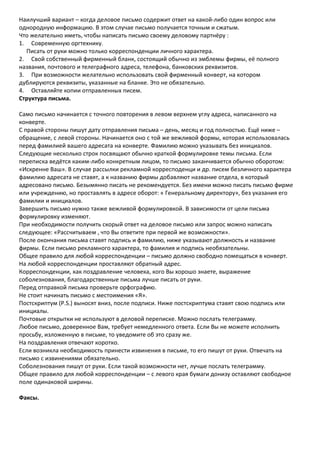 Наилучший вариант – когда деловое письмо содержит ответ на какой-либо один вопрос или
однородную информацию. В этом случае письмо получается точным и сжатым.
Что желательно иметь, чтобы написать письмо своему деловому партнёру :
1. Современную оргтехнику.
  Писать от руки можно только корреспонденции личного характера.
2. Свой собственный фирменный бланк, состоящий обычно из эмблемы фирмы, её полного
названия, почтового и телеграфного адреса, телефона, банковских реквизитов.
3. При возможности желательно использовать свой фирменный конверт, на котором
дублируются реквизиты, указанные на бланке. Это не обязательно.
4. Оставляйте копии отправленных писем.
Структура письма.

Само письмо начинается с точного повторения в левом верхнем углу адреса, написанного на
конверте.
С правой стороны пишут дату отправления письма – день, месяц и год полностью. Ещё ниже –
обращение, с левой стороны. Начинается оно с той же вежливой формы, которая использовалась
перед фамилией вашего адресата на конверте. Фамилию можно указывать без инициалов.
Следующие несколько строк посвящают обычно краткой формулировке темы письма. Если
переписка ведётся каким-либо конкретным лицом, то письмо заканчивается обычно оборотом:
«Искренне Ваш». В случае рассылки рекламной корресподенци и др. писем безличного характера
фамилию адресата не ставят, а к названию фирмы добавляют название отдела, в который
адресовано письмо. Безымянно писать не рекомендуется. Без имени можно писать письмо фирме
или учреждению, но проставлять в адресе оборот: « Генеральному директору», без указания его
фамилии и инициалов.
Завершить письмо нужно также вежливой формулировкой. В зависимости от цели письма
формулировку изменяют.
При необходимости получить скорый ответ на деловое письмо или запрос можно написать
следующее: «Рассчитываем , что Вы ответите при первой же возможности».
После окончания письма ставят подпись и фамилию, ниже указывают должность и название
фирмы. Если письмо рекламного характера, то фамилия и подпись необязательны.
Общее правило для любой корреспонденции – письмо должно свободно помещаться в конверт.
На любой корреспонденции проставляют обратный адрес.
Корреспонденции, как поздравление человека, кого Вы хорошо знаете, выражение
соболезнования, благодарственные письма лучше писать от руки.
Перед отправкой письма проверьте орфографию.
Не стоит начинать письмо с местоимения «Я».
Постскриптум (P.S.) выносят вниз, после подписи. Ниже постскриптума ставят свою подпись или
инициалы.
Почтовые открытки не используют в деловой переписке. Можно послать телеграмму.
Любое письмо, доверенное Вам, требует немедленного ответа. Если Вы не можете исполнить
просьбу, изложенную в письме, то уведомите об это сразу же.
На поздравления отвечают коротко.
Если возникла необходимость принести извинения в письме, то его пишут от руки. Отвечать на
письмо с извинениями обязательно.
Соболезнования пишут от руки. Если такой возможности нет, лучше послать телеграмму.
Общее правило для любой корреспонденции – с левого края бумаги донизу оставляют свободное
поле одинаковой ширины.

Факсы.
 