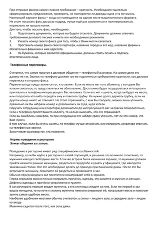 При отправке факсов самое главное требование – краткость. Необходимо тщательно
сформулировать предложения, проверить, не повторяется ли дважды одна и та же мысль.
Наилучший вариант факса – когда он помещается на одном листе машинописного формата.
Не стоит посылать факс два раза подряд, лучше ещё раз созвониться и поинтересоваться,
нормально ли прошла копия.
Для того, чтобы послать факс, необходимо:
1.    Подготовить документы, которые вы будете отсылать. Документы должны отвечать
требованиям делового письма и иметь все необходимые реквизиты.
2.    Указать номер своего факса для того, чтобы с Вами могли связаться.
3.    Проставить номер факса своего партнёра, название города и его код, название фирмы и
обязательно фамилию и имя адресата.
4.    На бумагах, которые являются официальными, должны стоять печать и подпись
ответственного лица.

Телефонные переговоры.

Считается, что самое простое в деловом общении – телефонный разговор. На самом деле это
далеко не так. Звонок по телефону должен так же подчиняться требованиям краткости, как деловая
переписка и отправка факса.
Первым всегда представляется тот, кто звонит. Если на месте нет того абонента, с которым Вы
хотели связаться, то представляться не обязательно. Достаточно будет поздороваться и попросить
пригласить к телефону интересующего Вас человека. Если его нет – узнать, когда он будет на месте,
или попросить что-либо передать ему и повесить трубку. Не нужно долго держать трубку, если на
другом конце никто не отвечает. Не стоит спрашивать, с кем Вы говорите, можно лишь уточнить,
правильно ли Вы набрали номер и дозвонились ли туда, куда хотели.
Поручать сотруднику или секретарю дозвониться до интересующего вас человека позволительно.
Если к телефону просят Вашего коллегу, то нельзя выяснять, кто его спрашивает.
Если вы ошиблись номером, то при следующем его наборе сразу уточнить, тот ли это номер, что
Вам нужен.
В том случае, если Вы очень заняты, то телефон лучше отключать или попросить секретаря отвечать
на телефонные звонки.
Заканчивает разговор тот, кто позвонил.

Нормы поведения в ресторане
Этикет общения за столом.

Поведение в ресторане имеет ряд специфических особенностей.
Например, если Вы идёте в ресторан со своей спутницей, и решение это возникло спонтанно, то
мужчина находит свободные места. Если же встреча была назначена заранее, то мужчина должен
прийти немного раньше женщины, раздеться в гардеробе и узнать у официанта, где находится
заказанный столик. Всё это необходимо делать до прихода приглашённой дамы. После это Вы
встречаете женщину, помогаете ей раздеться и провожаете в зал.
Обычно перед входом в зал посетители осматривают себя в зеркало.
Перед зеркалом можно только поправить причёску, одежду, это касается и мужчин и женщин.
Дефекты одежды и причёски устраняются в туалете.
В зал ресторана первым входит мужчина, а его спутница следует за ним. Если же первой в зал
вошла женщина, то по пути к столику мужчина немного опережает её, показывает места и помогает
занять самое удобное место.
Наиболее удобными местами обычно считаются: у стены – лицом к залу, в середине зала – лицом
ко входу.
Мужчина садится после того, как села дама.
 