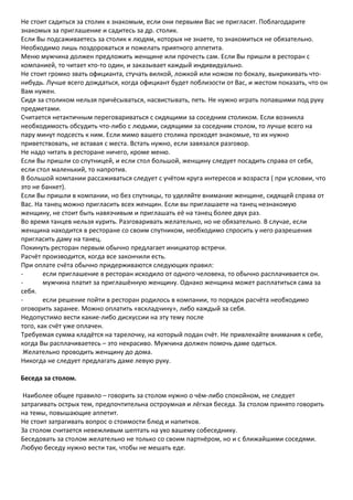 Не стоит садиться за столик к знакомым, если они первыми Вас не пригласят. Поблагодарите
знакомых за приглашение и садитесь за др. столик.
Если Вы подсаживаетесь за столик к людям, которых не знаете, то знакомиться не обязательно.
Необходимо лишь поздороваться и пожелать приятного аппетита.
Меню мужчина должен предложить женщине или прочесть сам. Если Вы пришли в ресторан с
компанией, то читает кто-то один, и заказывает каждый индивидуально.
Не стоит громко звать официанта, стучать вилкой, ложкой или ножом по бокалу, выкрикивать что-
нибудь. Лучше всего дождаться, когда официант будет поблизости от Вас, и жестом показать, что он
Вам нужен.
Сидя за столиком нельзя причёсываться, насвистывать, петь. Не нужно играть попавшими под руку
предметами.
Считается нетактичным переговариваться с сидящими за соседним столиком. Если возникла
необходимость обсудить что-либо с людьми, сидящими за соседним столом, то лучше всего на
пару минут подсесть к ним. Если мимо вашего столика проходят знакомые, то их нужно
приветствовать, не вставая с места. Встать нужно, если завязался разговор.
Не надо читать в ресторане ничего, кроме меню.
Если Вы пришли со спутницей, и если стол большой, женщину следует посадить справа от себя,
если стол маленький, то напротив.
В большой компании рассаживаться следует с учётом круга интересов и возраста ( при условии, что
это не банкет).
Если Вы пришли в компании, но без спутницы, то уделяйте внимание женщине, сидящей справа от
Вас. На танец можно пригласить всех женщин. Если вы приглашаете на танец незнакомую
женщину, не стоит быть навязчивым и приглашать её на танец более двух раз.
Во время танцев нельзя курить. Разговаривать желательно, но не обязательно. В случае, если
женщина находится в ресторане со своим спутником, необходимо спросить у него разрешения
пригласить даму на танец.
Покинуть ресторан первым обычно предлагает инициатор встречи.
Расчёт производится, когда все закончили есть.
При оплате счёта обычно придерживаются следующих правил:
-       если приглашение в ресторан исходило от одного человека, то обычно расплачивается он.
-       мужчина платит за приглашённую женщину. Однако женщина может расплатиться сама за
себя.
-       если решение пойти в ресторан родилось в компании, то порядок расчёта необходимо
оговорить заранее. Можно оплатить «вскладчину», либо каждый за себя.
Недопустимо вести какие-либо дискуссии на эту тему после
того, как счёт уже оплачен.
Требуемая сумма кладётся на тарелочку, на который подан счёт. Не привлекайте внимания к себе,
когда Вы расплачиваетесь – это некрасиво. Мужчина должен помочь даме одеться.
 Желательно проводить женщину до дома.
Никогда не следует предлагать даме левую руку.

Беседа за столом.

 Наиболее общее правило – говорить за столом нужно о чём-либо спокойном, не следует
затрагивать острых тем, предпочтительна остроумная и лёгкая беседа. За столом принято говорить
на темы, повышающие аппетит.
Не стоит затрагивать вопрос о стоимости блюд и напитков.
За столом считается невежливым шептать на ухо вашему собеседнику.
Беседовать за столом желательно не только со своим партнёром, но и с ближайшими соседями.
Любую беседу нужно вести так, чтобы не мешать еде.
 