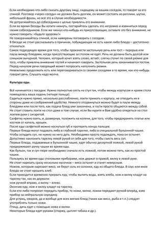 Если необходимо что-либо сказать другому лицу, сидящему за вашим соседом, то говорят за его
спиной. Разговор «через соседа» не должен быть долгим, он может состоять из реплики, шутки,
небольшой фразы, но всё это в случае необходимости.
Не дотрагивайтесь до собеседника с целью привлечь его внимание.
Если во время беседы Вы хотите чихнуть, постарайтесь сделать это негромко и извиниться перед
своим собеседником. Если же чихнул кто-нибудь из присутствующих, оставьте это без внимания, не
нужно говорить: «Будьте здоровы!»
Не поворачивайтесь спиной, если намерены поговорить с соседом.
В беседе не стоит рассказывать о причинах, побуждающих не есть какое-либо блюдо – достаточно
отказаться.
Самое подходящее время для того, чтобы произнести застольную речь или тост – перерыв или
пауза между блюдами, когда присутствующие за столом не едят. Речь не должна быть долгой или
слишком вычурной. Человек, который хочет взять слово, встаёт, слегка стучит по своей рюмке для
того, чтобы привлечь внимание гостей и начинает говорить. Застольная речь заканчивается тостом.
Перед началом речи говорящий может попросить наполнить рюмки.
Невежливо продолжать есть или переговариваться со своими соседями в то время, как кто-нибудь
говорит речь. Слушать надо молча.

Культура еды.

Всё начинается с посадки. Нужно полностью сесть на стул так, чтобы между корпусом и краем стола
помещалась ваша ладонь (четыре пальца).
Садиться нужно прямо, несколько расслабленно, локти прижать к корпусу, не отводить их в
стороны даже из соображений удобства. Немного отодвинуться можно будет в паузе между
блюдами или после того, как подача блюд уже закончена, и гости просто общаются между собой.
Не стоит ставить локти на стол даже в том случае, если Вы курите и Вам удобно опереться на стол
локтем руки с сигаретой.
Салфетку нужно взять, и, развернув, положить на колени, для того, чтобы предохранять платье или
костюм от капель, крошек.
После еды салфеткой можно коснуться губ и протереть концы пальцев.
Первые блюда могут подавать либо в глубокой тарелке, либо в специальной бульонной чашке.
Чтобы остудить суп, не нужно на него дуть. Необходимо просто подождать, пока он остынет.
Допустимо наклонить тарелку левой рукой от себя для того, чтобы съесть весь суп.
Первые блюда, подаваемые в бульонной чашке, едят обычно десертной ложкой, левой рукой
придерживают ручку чашки во время еды.
Как бульон, так и суп-пюре необходимо сначала есть ложкой, потом можно пить, как из простой
чашки.
Пользуясь во время еды столовыми приборами, нож держат в правой, вилку в левой руке.
Не стоит нарезать сразу несколько кусочков – мясо остынет и станет невкусным.
Ножом, которым нарезают мясо, не берут соль из солонки, еду из общего блюда. В соус или иное
блюдо не стоит крошить хлеб.
Если приходится временно прервать еду, чтобы выпить воды, взять хлеба, нож и вилку кладут на
тарелку так, как их держали:
нож ручкой вправо, а вилку – влево.
Окончив еду, нож и вилку кладут на тарелку.
Если кто-либо попросит передать прибор, то ножи, вилки, ложки передают ручкой вперёд, взяв
прибор за нейтральную середину.
Для устриц, омаров, да и вообще для всех мягких блюд (таких как мясо, рыба и т.п.) следует
употреблять только ножи.
Птицу, дичь едят с помощью ножа и вилки.
Некоторые блюда едят руками (спаржу, цыплят табака и др.).
 