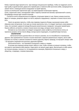 Рыбу в горячем виде принято есть при помощи специального прибора, чтобы не подрезать кости.
Едят рыбу и одной вилкой, держа её в правой руке и помогая себе кусочком хлеба, находящегося в
левой. Кости с помощью вилки складывают на край тарелки.
Салаты на маленьких тарелочках едят, не перекладывая на большую тарелку.
Салат, поданный в вазе, накладывают себе в тарелку ложкой или вилкой, приложенной к салату.
Бутерброды иногда едят ножом и вилкой.
    Считается очень неприличным есть фрукты, откусывая прямо от них. Нужно ножом очистить
фрукт от кожуры, разрезать фрукт на части, вырезать сердцевину с зернами и только после этого
есть.
      Никто не должен просить, чтобы ему первому поднесли блюдо, выказывая каким-либо
образом свое нетерпение. Если вам за столом захотелось пить, то следует протянуть свою рюмку к
тому, кто наливает, держа ее между большим указательным и средним пальцами правой руки.
Нужно избегать оставлять в своем стакане вино или воду, которые могут пролиться.
      Вставая из-за стола вовсе не следует складывать свою салфетку и естественно очень не
прилично уезжать тотчас после обеда, всегда нужно подождать, по крайней мере полчаса.
          ЗАКЛЮЧЕНИЕ
         Интеллигентность должна быть не только в знаниях, но и в способности к пониманию
другого. Она проявляется в тысяче и тысяче мелочей: в умении уважительно спорить, вести себя
скромно за столом, в умении незаметно помочь другому, беречь природу, не мусорить вокруг себя
- не мусорить окурками или руганью, дурными идеями.
      Интеллигентность - это терпимое отношение к миру и к людям.
      В основе всех хороших манер лежит забота о том, чтобы человек не мешал человеку, чтобы
все вместе чувствовали себя хорошо. Надо уметь не мешать друг другу. Воспитывать в себе нужно
не столько манеры, сколько то, что выражается в манерах, бережное отношение к миру, к
обществу, к природе, к своему прошлому.
 
