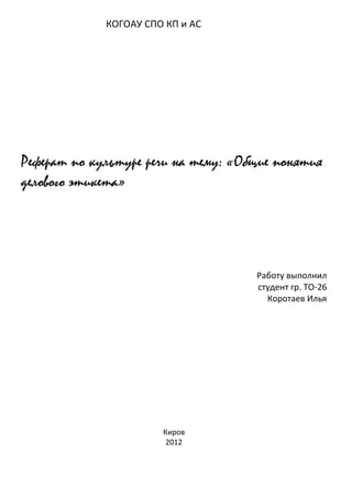 КОГОАУ СПО КП и АС




Реферат по культуре речи на тему: «Общие понятия
делового этикета»




                                     Работу выполнил
                                     студент гр. ТО-26
                                       Коротаев Илья




                       Киров
                        2012
 