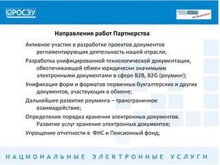 Направления работ Партнерства
Активное участие в разработке проектов документов
    регламентирующих деятельность нашей отрасли;
Разработка унифицированной технологической документации,
    обеспечивающей обмен юридически значимыми
    электронными документами в сфере В2В, В2G (роуминг);
Унификация форм и форматов первичных бухгалтерских и других
    документов, участвующих в обмене;
Дальнейшее развитие роуминга – трансграничное
    взаимодействие;
Определение порядка хранения электронных документов.
    Развитие услуг хранения электронных документов;
Упрощение отчетности в ФНС и Пенсионный фонд;
 