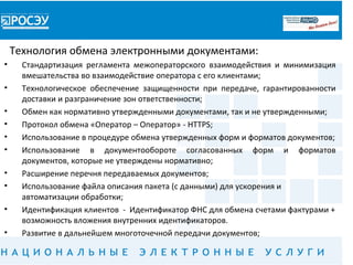 Технология обмена электронными документами:
•     Стандартизация регламента межоператорского взаимодействия и минимизация
      вмешательства во взаимодействие оператора с его клиентами;
•     Технологическое обеспечение защищенности при передаче, гарантированности
      доставки и разграничение зон ответственности;
•     Обмен как нормативно утвержденными документами, так и не утвержденными;
•     Протокол обмена «Оператор – Оператор» - HTTPS;
•     Использование в процедуре обмена утвержденных форм и форматов документов;
•     Использование в документообороте согласованных форм и форматов
      документов, которые не утверждены нормативно;
•     Расширение перечня передаваемых документов;
•     Использование файла описания пакета (с данными) для ускорения и
      автоматизации обработки;
•     Идентификация клиентов - Идентификатор ФНС для обмена счетами фактурами +
      возможность вложения внутренних идентификаторов.
•     Развитие в дальнейшем многоточечной передачи документов;
 