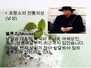 • 프랑스의 전통의상
(남성)


블루즈(blouse)
남성의 대표적 복식의 하나로 야채상인,
석공, 상품배달부가 최근까지 입었습니다.
하지만 현재 상의가 많이 발달하여 점차
블루즈가 없어지고 있다.
 