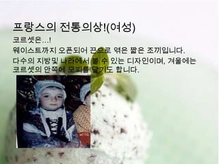 프랑스의 전통의상!(여성)
코르셋은…!
웨이스트까지 오픈되어 끈으로 엮은 짧은 조끼입니다.
다수의 지방및 나라에서 볼 수 있는 디자인이며, 겨울에는
코르셋의 안쪽에 모피를 달기도 합니다.
 