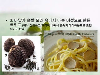 • 3. 바닷가 솔밭 모래 속에서 나는 버섯으로 만든
  트뤼프.(워낙 진귀하고 가격이 비싸서 땅속의 다이아몬드로 표현
 되기도 한다.
 