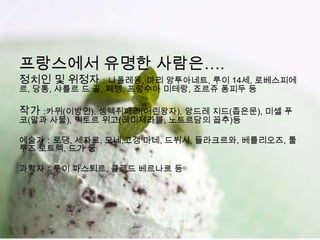 프랑스에서 유명한 사람은….
정치인 및 위정자：나폴레옹, 마리 앙투아네트, 루이 14세, 로베스피에
르, 당통, 샤를르 드 골, 페텡, 프랑수아 미테랑, 죠르쥬 퐁피두 등

작가 :카뮈(이방인), 셍텍쥐페리(어린왕자), 앙드레 지드(좁은문), 미셸 푸
코(말과 사물), 빅토르 위고(레미제라블, 노트르담의 꼽추)등

예술가：로댕, 세자르, 모네,고갱 마네, 드뷔시, 들라크르와, 베를리오즈, 툴
루즈 로트렉, 드가 등

과학자：루이 파스퇴르, 클로드 베르나르 등
 