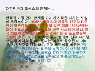 대한민국과 프랑스의 관계는…

한국과 가장 먼저 관계를 가지기 시작한 나라는 사실
상 프랑스이다. 1835년 프랑스의 가톨릭 선교사 P.모
방이 압록강을 건너 한국 땅을 밟은 이래 1836년에는
조선 주교로 임명된 앵베르와 신부 샤스탱이 잠입, 한
국 최초의 신부 김대건을 탄생시키는 등 포교활동에
진력하였다. 그러나 1839년 주교 앵베르, 신부 샤스탱,
모방 등이 사학을 퍼뜨린다는 이유로 참수된 데 이어
1866년 천주교 탄압 때는 주교 베르뇌를 비롯한 7명
의 신부가 참형당하는 비극을 낳았다. 이 사건을 계기
로제독 로즈가 이끄는 프랑스 함대가 한강 하구까지
침입, 이른바 병인양요가 일어났으며 흥선대원군의
쇄국정책이 한층 더 강화되었다.
 