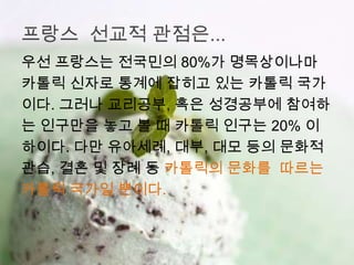 프랑스 선교적 관점은...
우선 프랑스는 전국민의 80%가 명목상이나마
카톨릭 신자로 통계에 잡히고 있는 카톨릭 국가
이다. 그러나 교리공부, 혹은 성경공부에 참여하
는 인구만을 놓고 볼 때 카톨릭 인구는 20% 이
하이다. 다만 유아세례, 대부, 대모 등의 문화적
관습, 결혼 및 장례 등 카톨릭의 문화를 따르는
카톨릭 국가일 뿐이다.
 