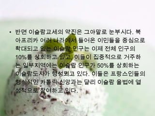• 반면 이슬람교세의 약진은 그야말로 눈부시다. 북
  아프리카 여러 나라에서 들어온 이민들을 중심으로
  확대되고 있는 이슬람 인구는 이제 전체 인구의
  10%를 상회하고 있고, 이들이 집중적으로 거주하
  는 일부지역에는 이슬람 인구가 50%를 상회하는
  이슬람도시가 형성되고 있다. 이들은 프랑스인들의
  형식적인 카톨릭 신앙과는 달리 이슬람 율법에 열
  성적으로 참여하고 있다.
 