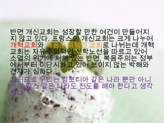 반면 개신교회는 성장할 만한 여건이 만들어지
지 않고 있다. 프랑스의 개신교회는 크게 나누어
개혁교회와 복음주의적인 교회로 나뉘는데 개혁
교회는 자유주의적인 신학노선을 따르고 있어
소멸의 위기에 처해 있는 반면, 복음주의는 정부
에서부터 이단시하고 있어 보이지 않는 박해와
견제가 심하다.
그러므로 우리는 캄보디아 같은 나라 뿐만 아니
라 프랑스 같은 나라도 전도를 해야 한다고 생각
한다.
 