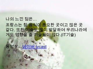 나의 느낀 점은…
프랑스는 참 음식이 풍요한 곳이고 많은 곳
같다. 또한 기술도 많이 발달하여 우리나라에
게도 영향을 줄 기술들이 많다.(IT기술)

동영상…네이버 tvcast
 