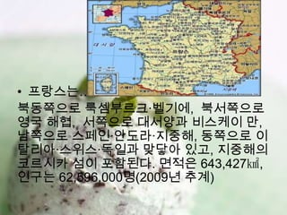 • 프랑스는…
북동쪽으로 룩셈부르크·벨기에, 북서쪽으로
영국 해협, 서쪽으로 대서양과 비스케이 만,
남쪽으로 스페인·안도라·지중해, 동쪽으로 이
탈리아·스위스·독일과 맞닿아 있고, 지중해의
코르시카 섬이 포함된다. 면적은 643,427㎢,
인구는 62,596,000명(2009년 추계)
 