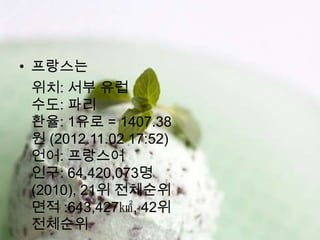 • 프랑스는
  위치: 서부 유럽
  수도: 파리
  환율: 1유로 = 1407.38
  원 (2012.11.02 17:52)
  언어: 프랑스어
  인구: 64,420,073명
  (2010), 21위 전체순위
  면적 :643,427㎢, 42위
  전체순위
 