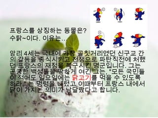 프랑스를 상징하는 동물은?
수탉~이다. 이유는…

앙리 4세는 국내에 가장 골칫거리였던 신구교 간
의 갈등을 종식시키고 전쟁으로 파탄직전에 처했
던 프랑스의 재정을 복구시킨 명군입니다. 그는
곤궁한 백성들을 딱하게 여긴 그는, "모든 국민들
이 적어도 일요일에는 닭고기를 먹을 수 있도록
하라." 는 명령을 내렸고 이때부터 프랑스 내에서
닭이 가지는 의미가 남달랐다고 합니다.
 