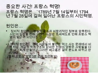 중요한 사건! 프랑스 혁명!
프랑스 혁명은…`1789년 7월 14일부터 1794
년 7월 28일에 걸쳐 일어난 프랑스의 시민혁명.

원인은…
•   정치적 원인은… 왕실의 무능과 비합리적인 정부로 압축된다.
    시민의 입장을 전혀 고려하지 않은 조세제도로 인해 프랑스 혁
    명의 발단이 되었다는 것...

• 경제적 원인은… 결국 사람들의 불만은 먹고 사는 문제에서 비
   롯된다. 계급적 착취구조와 값비싼 전쟁의 영향은 사람들을 더
   욱 배고프게 만들었고 그러한 배고픔은 결국 분노로 바뀌고 만
   것이다.
 .(출처:프랑스 혁명 3분 만에 정리하기)
 