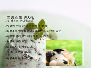 프랑스의 인사말
(1) 봉쥬르: 안녕하세요.
(2) 쌀뤼: 안녕.(가벼운 인사, 친할 때)
(3) 봉주흐 엉셩떼:안녕하세요?만나서 반가워요.
(4) 꼬멍 딸레 부?: 어떻게 지내세요?
(5) 알로: 여보세요.

(6) 메르씨: 감사합니다.
(7) 앙샹떼:반갑습니다.

(8) 봉수와으: 저녁인사
 