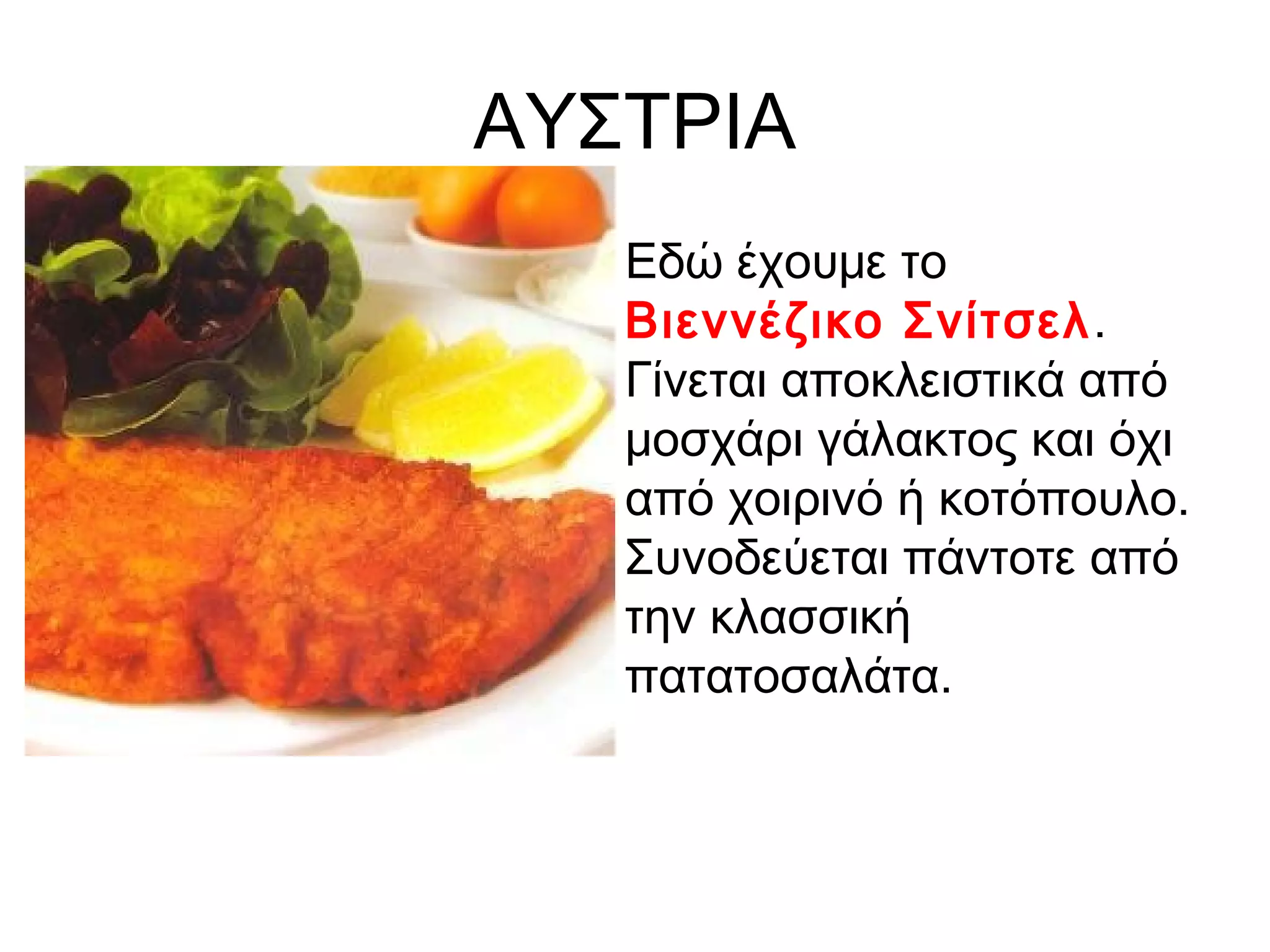ΑΥΣΤΡΙΑ
  • Εδώ έχουμε το
    Βιεννέζικο Σνίτσελ .
    Γίνεται αποκλειστικά από
    μοσχάρι γάλακτος και όχι
    από χοιρινό ή κοτόπουλο.
    Συνοδεύεται πάντοτε από
    την κλασσική
    πατατοσαλάτα.
 