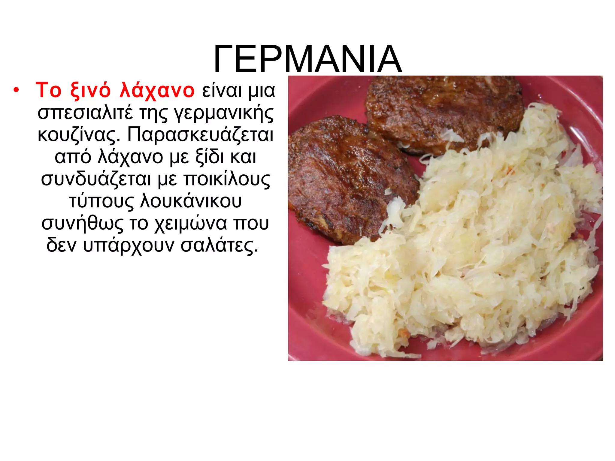 ΓΕΡΜΑΝΙΑ
• Το ξινό λάχανο είναι μια
  σπεσιαλιτέ της γερμανικής
  κουζίνας. Παρασκευάζεται
    από λάχανο με ξίδι και
  συνδυάζεται με ποικίλους
     τύπους λουκάνικου
  συνήθως το χειμώνα που
   δεν υπάρχουν σαλάτες.
 