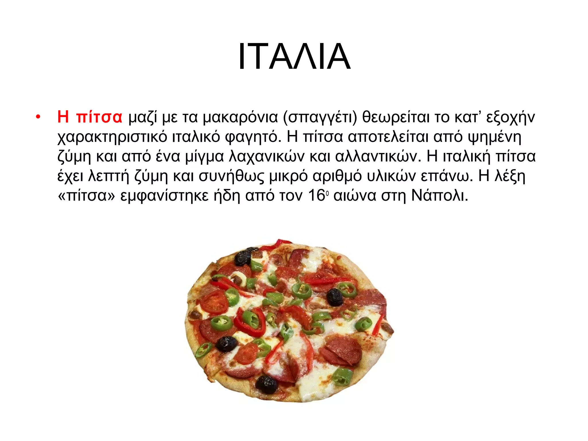 ΙΤΑΛΙΑ
• Η πίτσα μαζί με τα μακαρόνια (σπαγγέτι) θεωρείται το κατ’ εξοχήν
  χαρακτηριστικό ιταλικό φαγητό. Η πίτσα αποτελείται από ψημένη
  ζύμη και από ένα μίγμα λαχανικών και αλλαντικών. Η ιταλική πίτσα
  έχει λεπτή ζύμη και συνήθως μικρό αριθμό υλικών επάνω. Η λέξη
  «πίτσα» εμφανίστηκε ήδη από τον 16ο αιώνα στη Νάπολι.
 