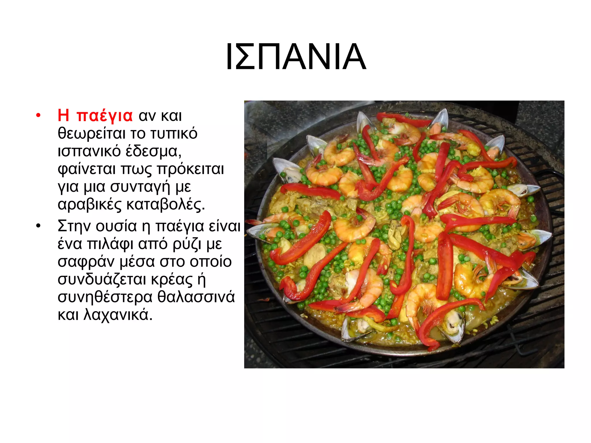 ΙΣΠΑΝΙΑ
• Η παέγια αν και
  θεωρείται το τυπικό
  ισπανικό έδεσμα,
  φαίνεται πως πρόκειται
  για μια συνταγή με
  αραβικές καταβολές.
• Στην ουσία η παέγια είναι
  ένα πιλάφι από ρύζι με
  σαφράν μέσα στο οποίο
  συνδυάζεται κρέας ή
  συνηθέστερα θαλασσινά
  και λαχανικά.
 