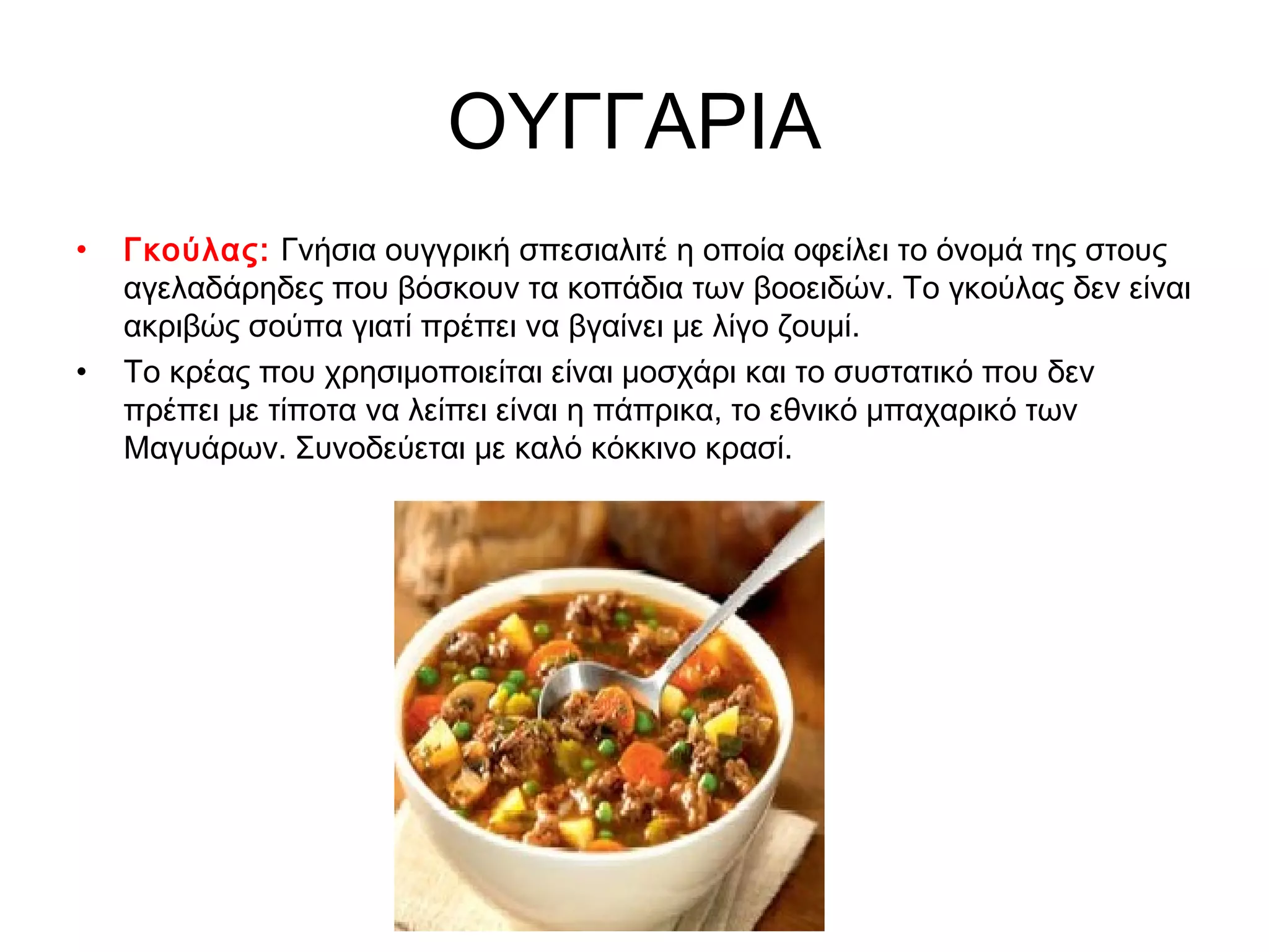 ΟΥΓΓΑΡΙΑ
•   Γκούλας: Γνήσια ουγγρική σπεσιαλιτέ η οποία οφείλει το όνομά της στους
    αγελαδάρηδες που βόσκουν τα κοπάδια των βοοειδών. Το γκούλας δεν είναι
    ακριβώς σούπα γιατί πρέπει να βγαίνει με λίγο ζουμί.
•   Το κρέας που χρησιμοποιείται είναι μοσχάρι και το συστατικό που δεν
    πρέπει με τίποτα να λείπει είναι η πάπρικα, το εθνικό μπαχαρικό των
    Μαγυάρων. Συνοδεύεται με καλό κόκκινο κρασί.
 