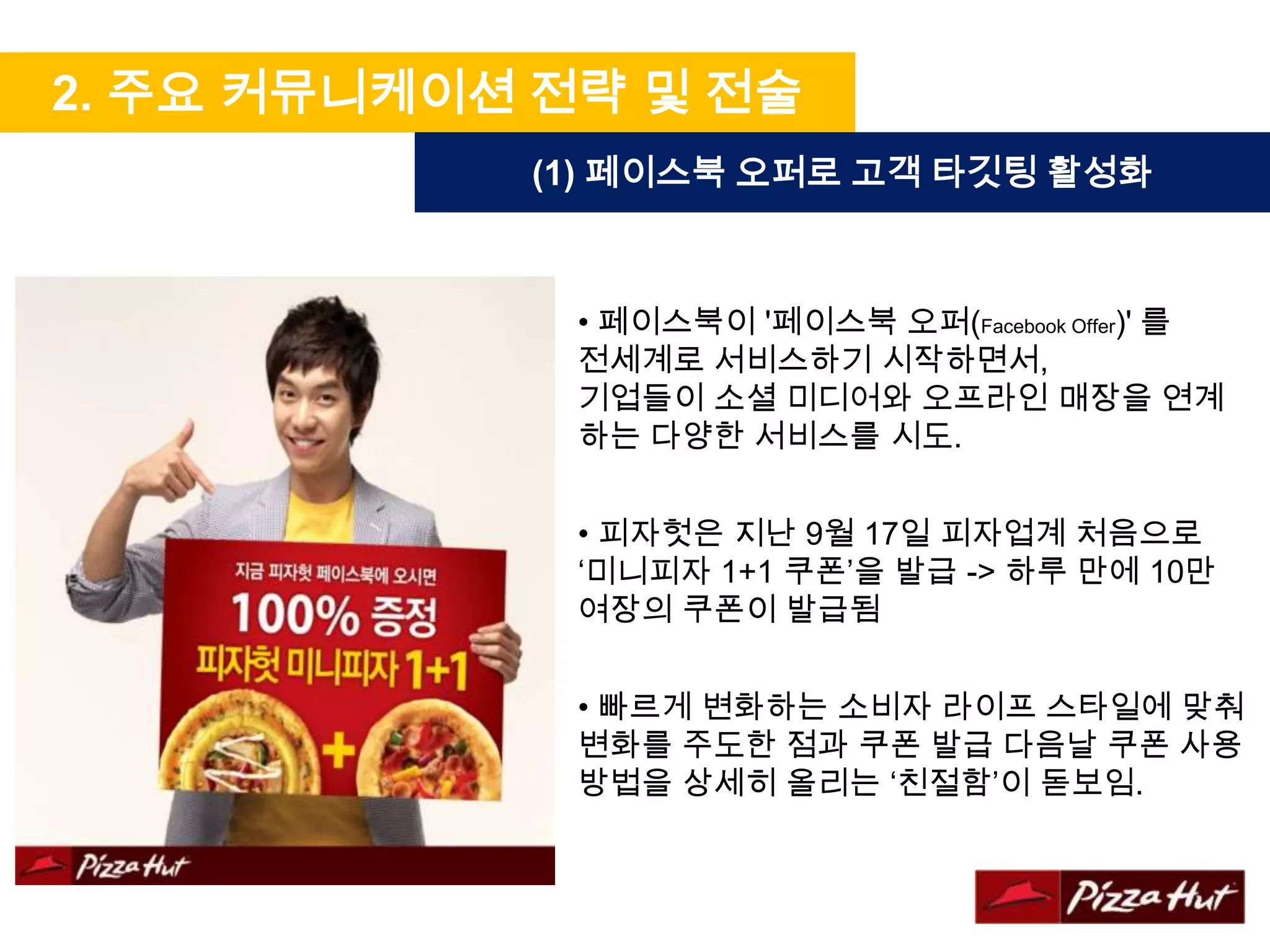 2. 주요 커뮤니케이션 전략 및 전술
            (1) 페이스북 오퍼로 고객 타깃팅 활성화



             • 페이스북이 '페이스북 오퍼(Facebook Offer)' 를
             전세계로 서비스하기 시작하면서,
             기업들이 소셜 미디어와 오프라인 매장을 연계
             하는 다양한 서비스를 시도.


             • 피자헛은 지난 9월 17일 피자업계 처음으로
             ‘미니피자 1+1 쿠폰’을 발급 -> 하루 만에 10만
             여장의 쿠폰이 발급됨


             • 빠르게 변화하는 소비자 라이프 스타일에 맞춰
             변화를 주도한 점과 쿠폰 발급 다음날 쿠폰 사용
             방법을 상세히 올리는 ‘친절함’이 돋보임.
 