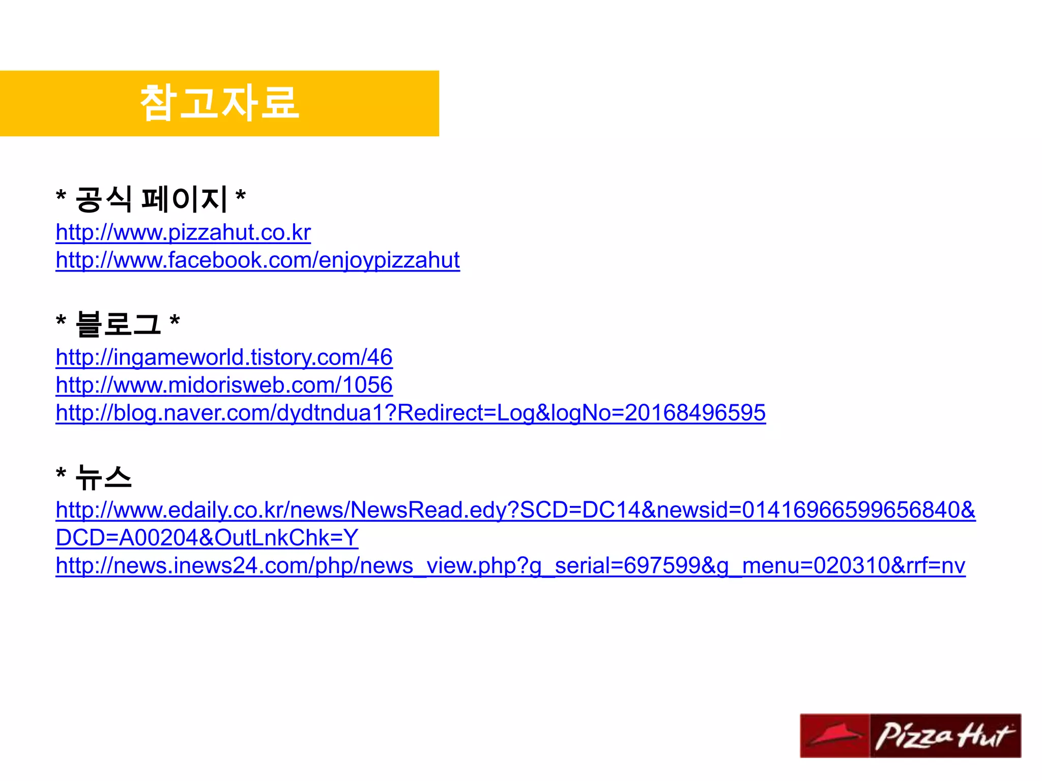 참고자료

* 공식 페이지 *
http://www.pizzahut.co.kr
http://www.facebook.com/enjoypizzahut

* 블로그 *
http://ingameworld.tistory.com/46
http://www.midorisweb.com/1056
http://blog.naver.com/dydtndua1?Redirect=Log&logNo=20168496595

* 뉴스
http://www.edaily.co.kr/news/NewsRead.edy?SCD=DC14&newsid=01416966599656840&
DCD=A00204&OutLnkChk=Y
http://news.inews24.com/php/news_view.php?g_serial=697599&g_menu=020310&rrf=nv
 