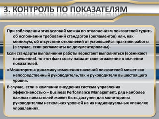 При соблюдении этих условий можно по отклонениям показателей судить
   об исполнении требований стандартов (регламентов) или, как
   минимум, об отсутствии отклонений от устоявшейся практики работы
   (в случае, если регламенты не документированы).
Если стандарты выполнения работы перестают выполняться (возникают
   нарушения), то этот факт сразу находит свое отражение в значении
   показателей.
«Мониторить» динамику изменения значений показателей может как
   непосредственный руководитель, так и руководители вышестоящего
   уровня.
В случае, если в компании внедрения система управления
   эффективностью – Business Performance Management, ряд наиболее
   важных показателей может быть доступен для мониторинга
   руководителям нескольких уровней на их индивидуальных «панелях
   управления».
 