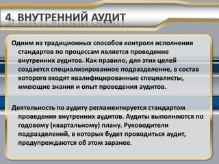 Одним из традиционных способов контроля исполнения
 стандартов по процессам является проведение
 внутренних аудитов. Как правило, для этих целей
 создается специализированное подразделение, в состав
 которого входят квалифицированные специалисты,
 имеющие знания и опыт проведения аудитов.

Деятельность по аудиту регламентируется стандартом
 проведения внутренних аудитов. Аудиты выполняются по
 годовому (квартальному) плану. Руководители
 подразделений, в которых будет проводиться аудит,
 предупреждаются об этом заранее.
 