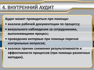 Аудит может проводиться при помощи:
• анализа рабочей документации по процессу;
• визуального наблюдения за сотрудниками,
  выполняющими процесс;
• проведения интервью при помощи перечня
  контрольных вопросов;
• анализа причин снижения результативности и
  эффективности процессов (при помощи различных
  методик).
 