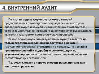 По итогам аудита формируется отчет, который
предоставляется руководителю подразделения, в котором
проводился аудит, и кому-то из вышестоящих руководителей
уровня заместителя Генерального директора (этот руководитель
является «куратором» соответствующих процессов).
   Важно подчеркнуть, что результатами аудита являются не
только перечень выявленных недостатков в работе и
нарушений требований стандартов по процессу, но и анализ
причин отклонений и подробные рекомендации по
улучшению процесса, в том числе путем совершенствования
соответствующих регламентов.
   Т.е. аудит следует в первую очередь рассматривать как
инструмент развития.
 