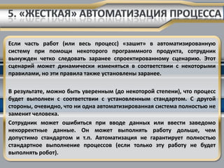 Если часть работ (или весь процесс) «зашит» в автоматизированную
систему при помощи некоторого программного продукта, сотрудник
вынужден четко следовать заранее спроектированному сценарию. Этот
сценарий может динамически изменяться в соответствии с некоторыми
правилами, но эти правила также установлены заранее.

В результате, можно быть уверенным (до некоторой степени), что процесс
будет выполнен с соответствии с установленным стандартом. С другой
стороны, очевидно, что ни одна автоматизированная система полностью не
заменит человека.
Сотрудник может ошибиться при вводе данных или ввести заведомо
некорректные данные. Он может выполнять работу дольше, чем
допустимо стандартом и т.п. Автоматизация не гарантирует полностью
стандартное выполнение процессов (если только эту работу не будет
выполнять робот).
 