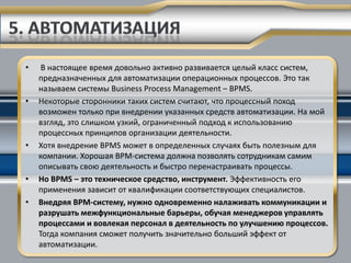 •    В настоящее время довольно активно развивается целый класс систем,
    предназначенных для автоматизации операционных процессов. Это так
    называем системы Business Process Management – BPMS.
•   Некоторые сторонники таких систем считают, что процессный поход
    возможен только при внедрении указанных средств автоматизации. На мой
    взгляд, это слишком узкий, ограниченный подход к использованию
    процессных принципов организации деятельности.
•   Хотя внедрение BPMS может в определенных случаях быть полезным для
    компании. Хорошая BPM-система должна позволять сотрудникам самим
    описывать свою деятельность и быстро перенастраивать процессы.
•   Но BPMS – это техническое средство, инструмент. Эффективность его
    применения зависит от квалификации соответствующих специалистов.
•   Внедряя BPM-систему, нужно одновременно налаживать коммуникации и
    разрушать межфункциональные барьеры, обучая менеджеров управлять
    процессами и вовлекая персонал в деятельность по улучшению процессов.
    Тогда компания сможет получить значительно больший эффект от
    автоматизации.
 