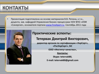 •   Презентация подготовлена на основе материалов В.В. Репина, к.т.н.,
    доцента, зав. кафедрой Управления бизнес-процессами НОУ ВПО «ИЭФ
    «Синергия», основателя портала www.FineXpert.ru Сентябрь 2011 года


                      Практические аспекты:
                        Тетервак Дмитрий Викторович,
                          директор органов по сертификации «УкрСерт»,
                                        «РосУкрСерт», SIC
                                    ООО «Институт качества»,
                                             Контакты:
                                        Skype: tetervak80,
                                  Е-mail: tetervak80@gmail.com
 