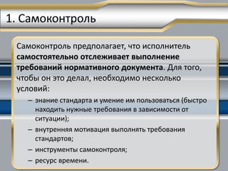 Самоконтроль предполагает, что исполнитель
самостоятельно отслеживает выполнение
требований нормативного документа. Для того,
чтобы он это делал, необходимо несколько
условий:
  – знание стандарта и умение им пользоваться (быстро
    находить нужные требования в зависимости от
    ситуации);
  – внутренняя мотивация выполнять требования
    стандартов;
  – инструменты самоконтроля;
  – ресурс времени.
 